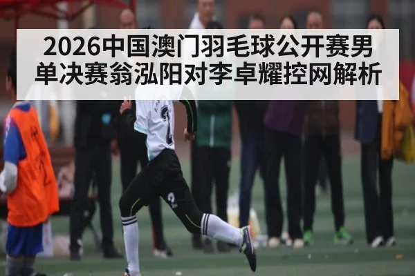2026中国澳门羽毛球公开赛男单决赛翁泓阳对李卓耀控网解析
